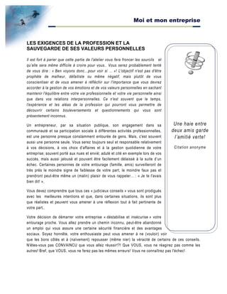 Moi et mon entreprise
Une haie entre
deux amis garde
l’amitié verte!
Citation anonyme
LES EXIGENCES DE LA PROFESSION ET LA
SAUVEGARDE DE SES VALEURS PERSONNELLES
Il est fort à parier que cette partie de l'atelier vous fera froncer les sourcils et
qu’elle sera même difficile à croire pour vous.. Vous serez probablement tenté
de vous dire : « Ben voyons donc…pour voir si … »! L'objectif n'est pas d'être
prophète de malheur, défaitiste ou même négatif, mais plutôt de vous
conscientiser et de vous amener à réfléchir sur l'importance que vous devrez
accorder à la gestion de vos émotions et de vos valeurs personnelles en sachant
maintenir l'équilibre entre votre vie professionnelle et votre vie personnelle ainsi
que dans vos relations interpersonnelles. Ce n'est souvent que le temps,
l'expérience et les aléas de la profession qui pourront vous permettre de
découvrir certains bouleversements et questionnements qui vous sont
présentement inconnus.
Un entrepreneur, par sa situation publique, son engagement dans sa
communauté et sa participation sociale à différentes activités professionnelles,
est une personne presque constamment entourée de gens. Mais, c'est souvent
aussi une personne seule. Vous serez toujours seul et responsable relativement
à vos décisions, à vos choix d'affaires et à la gestion quotidienne de votre
entreprise; souvent porté aux nues et envié; adulé et cité en exemple lors de vos
succès, mais aussi jalousé et pouvant être facilement délaissé à la suite d’un
échec. Certaines personnes de votre entourage (famille, amis) surveilleront de
très près le moindre signe de faiblesse de votre part, le moindre faux pas et
prendront peut-être même un (malin) plaisir de vous rappeler… : « Je te l'avais
bien dit! ».
Vous devez comprendre que tous ces « judicieux conseils » vous sont prodigués
avec les meilleures intentions et que, dans certaines situations, ils sont plus
que réalistes et peuvent vous amener à une réflexion tout à fait pertinente de
votre part..
Votre décision de démarrer votre entreprise « déstabilise et insécurise » votre
entourage proche. Vous allez prendre un chemin inconnu, peut-être abandonné
un emploi qui vous assure une certaine sécurité financière et des avantages
sociaux. Soyez honnête, votre enthousiaste peut vous amener à ne (vouloir) voir
que les bons côtés et à (naïvement) repousser (même nier) la véracité de certains de ces conseils.
N'êtes-vous pas CONVAINCU que vous allez réussir!?! Que VOUS, vous ne réagirez pas comme les
autres! Bref, que VOUS, vous ne ferez pas les mêmes erreurs! Vous ne connaîtrez pas l'échec!
 