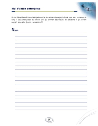 Moi et mon entreprise
27
Ce qui déstabilise et insécurise également le plus votre entourage c'est que vous allez « changer de
camp »! Vous allez passer du côté de ceux qui prennent des risques, des décisions et qui peuvent
gagner! Vous allez devenir « un patron »!!!
Notes
 