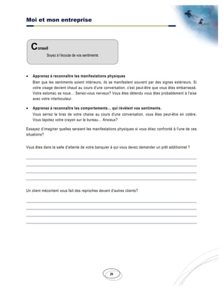Moi et mon entreprise
29
• Apprenez à reconnaître les manifestations physiques
Bien que les sentiments soient intérieurs, ils se manifestent souvent par des signes extérieurs. Si
votre visage devient chaud au cours d'une conversation, c'est peut-être que vous êtes embarrassé.
Votre estomac se noue… Seriez-vous nerveux? Vous êtes détendu vous êtes probablement à l'aise
avec votre interlocuteur.
• Apprenez à reconnaître les comportements… qui révèlent vos sentiments.
Vous serrez le bras de votre chaise au cours d'une conversation, vous êtes peut-être en colère.
Vous tapotez votre crayon sur le bureau… Anxieux?
Essayez d’imaginer quelles seraient les manifestations physiques si vous étiez confronté à l'une de ces
situations?
Vous êtes dans la salle d'attente de votre banquier à qui vous devez demander un prêt additionnel ?
Un client mécontent vous fait des reproches devant d'autres clients?
Conseil
Soyez à l’écoute de vos sentiments
 