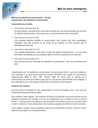 Moi et mon entreprise
Maîtriser les habiletés de communication – Corrigé
Autoévaluation des habiletés de communication
Interprétation des résultats
• Votre total se situe entre 20 et 50.
De toute évidence, vous êtes plus à l’aise dans les tâches que vous pouvez acquitter seul que dans
les rapports interpersonnels ; à moins que vous ne soyez très sévère envers vous-même!
• Votre total se situe entre 51 et 80.
Vous possédez certaines habiletés de communication, mais d’autres sont moins développées.
Cependant, vous êtes conscient de vos limites ce qui constitue un levier important pour le
développement personnel.
• Votre total se situe entre 81 et 110.
Vous semblez parfaitement à l’aise dans le monde des rapports interpersonnels ; il ne vous reste
qu’à raffiner les habiletés que vous possédez déjà et à enrichir le répertoire de vos réponses.
• Votre total se situe au-delà de 110.
Vous maîtrisez très bien l’ensemble des habiletés de communication ; mais, vous connaissez-vous
bien ?
L’autoévaluation de nos habiletés de communication n’est pas toujours facile ; nous avons tendance à
nous surévaluer. Les gestionnaires notamment évaluent difficilement leur modèle de communication
interpersonnelle (Mabe et West, 1982 ; Webber, 1980). Et comme dans le domaine de la
communication, les autres sont meilleurs juges que soi, vous pouvez aussi demander à des collègues, à
des collaborateurs ou à votre supérieur hiérarchique, de procéder à votre évaluation.
Validation des résultats
Les écarts entre les résultats de votre autoévaluation et ceux de l’évaluation faite à votre sujet par
d’autres personnes doivent être analysés.
Pour procéder à cette analyse, il est important de clarifier et de préciser le sens des énoncés pour les
personnes concernées. Par exemple, si l’un de vos collaborateurs vous a attribué la cote 2 au dernier
énoncé, T (s’excuse quand c’est approprié, sans se justifier outre mesure) et que vous vous êtes donné
la cote 6, il faudrait voir avec cette personne les situations auxquelles elle référait en lisant cet énoncé.
Il faut rappeler, toutefois, que les perceptions relèvent de la subjectivité de chacun. Chercher à savoir
quelle est la perception qui n’est pas pertinente.
 