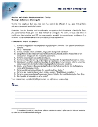 Moi et mon entreprise
Maîtriser les habiletés de communication – Corrigé
Mon degré de tolérance à l’ambiguïté
Comme il ne s’agit pas d’un test, mais bien d’une activité de réflexion, il n’y a pas d’interprétation
précise correspondant au résultat obtenu1.
Cependant, tous les énoncés sont formulés selon une position plutôt intolérante à l’ambiguïté. Donc,
plus votre total est faible, plus vous êtes intolérant à l’ambiguïté. Par contre, si vous avez obtenu le
total le plus élevé possible, soit 105, ou vous vous êtes amusé à être complètement en désaccord, ou
vous êtes tout à fait intolérant à toute forme de structure et de certitude.
Commentaires relatifs aux énoncés
A. Il arrive qu’une personne très compétente n’ait pas de réponse pertinente à une question concernant son
domaine.
B. Ah oui ! Intéressant !
C. Si nous avions des valeurs semblables, il n’y aurait ni changement, ni évolution.
D. Les gestionnaires doivent souvent laisser certaines choses au hasard ; certains choisissent de le faire
expressément et ils peuvent être d’excellents gestionnaires.
E. Certaines personnes ont des vies très compliquées.
F. Il arrive qu’une question soit trop complexe pour qu’il soit possible d’y répondre de façon claire et précise.
G. La discussion de certains problèmes n’ayant pas de solution peut créer une synergie entre les personnes,
ce qui leur permettra éventuellement de résoudre plus facilement d’autres problèmes.
H. L’action sans réflexion, ni discussion peut parfois devenir de l’activisme et donner des résultats plus ou
moins éphémères ou superficiels.
I. Certains problèmes ne doivent-ils pas être acceptés plutôt que résolus ?
J. Qu’est-ce que vous entendez par « leurs vérités » aux gens ? S’agit-il de vos perceptions ?
K. Certaines personnes sont plus efficaces quand elles ont l’initiative des modalités d’exécution d’une tâche.
L. Est-il possible de toujours dire ce qu’on pense ?
* Les trois derniers énoncés (M,N,O) concernent vos préférences personnelles.
Notes
1 Si vous êtes contrarié par cette phrase, voilà une première indication à l’effet que vous êtes une personne
qui tolère plus ou moins facilement l’ambiguïté.
 