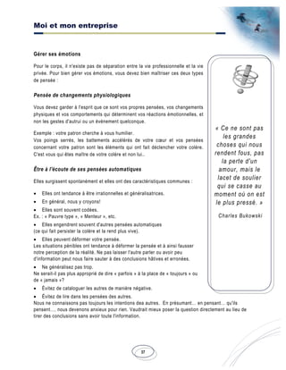 Moi et mon entreprise
37
« Ce ne sont pas
les grandes
choses qui nous
rendent fous, pas
la perte d'un
amour, mais le
lacet de soulier
qui se casse au
moment où on est
le plus pressé. »
Charles Bukowski
Gérer ses émotions
Pour le corps, il n'existe pas de séparation entre la vie professionnelle et la vie
privée. Pour bien gérer vos émotions, vous devez bien maîtriser ces deux types
de pensée :
Pensée de changements physiologiques
Vous devez garder à l'esprit que ce sont vos propres pensées, vos changements
physiques et vos comportements qui déterminent vos réactions émotionnelles, et
non les gestes d'autrui ou un événement quelconque.
Exemple : votre patron cherche à vous humilier.
Vos poings serrés, les battements accélérés de votre cœur et vos pensées
concernant votre patron sont les éléments qui ont fait déclencher votre colère.
C'est vous qui êtes maître de votre colère et non lui..
Être à l'écoute de ses pensées automatiques
Elles surgissent spontanément et elles ont des caractéristiques communes :
• Elles ont tendance à être irrationnelles et généralisatrices.
• En général, nous y croyons!
• Elles sont souvent codées.
Ex. : « Pauvre type », « Menteur », etc.
• Elles engendrent souvent d'autres pensées automatiques
(ce qui fait persister la colère et la rend plus vive).
• Elles peuvent déformer votre pensée.
Les situations pénibles ont tendance à déformer la pensée et à ainsi fausser
notre perception de la réalité. Ne pas laisser l'autre parler ou avoir peu
d'information peut nous faire sauter à des conclusions hâtives et erronées.
• Ne généralisez pas trop.
Ne serait-il pas plus approprié de dire « parfois » à la place de « toujours » ou
de « jamais »?
• Évitez de cataloguer les autres de manière négative.
• Évitez de lire dans les pensées des autres.
Nous ne connaissons pas toujours les intentions dea autres. En présumant… en pensant… qu'ils
pensent…, nous devenons anxieux pour rien. Vaudrait mieux poser la question directement au lieu de
tirer des conclusions sans avoir toute l'information.
 