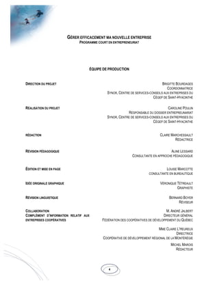 4
GÉRER EFFICACEMENT MA NOUVELLE ENTREPRISE
PROGRAMME COURT EN ENTREPRENEURIAT
ÉQUIPE DE PRODUCTION
DIRECTION DU PROJET BRIGITTE BOURDAGES
COORDONNATRICE
SYNOR, CENTRE DE SERVICES-CONSEILS AUX ENTREPRISES DU
CÉGEP DE SAINT-HYACINTHE
RÉALISATION DU PROJET CAROLINE POULIN
RESPONSABLE DU DOSSIER ENTREPREUNARIAT
SYNOR, CENTRE DE SERVICES-CONSEILS AUX ENTREPRISES DU
CÉGEP DE SAINT-HYACINTHE
RÉDACTION CLAIRE MARCHESSAULT
RÉDACTRICE
RÉVISION PÉDAGOGIQUE ALINE LESSARD
CONSULTANTE EN APPROCHE PÉDAGOGIQUE
ÉDITION ET MISE EN PAGE LOUISE MARCOTTE
CONSULTANTE EN BUREAUTIQUE
IDÉE ORIGINALE GRAPHIQUE VÉRONIQUE TÉTREAULT
GRAPHISTE
RÉVISION LINGUISTIQUE BERNARD BOYER
RÉVISEUR
COLLABORATION
COMPLÉMENT D’INFORMATION RELATIF AUX
ENTREPRISES COOPÉRATIVES
M. ANDRÉ JALBERT
DIRECTEUR GÉNÉRAL
FÉDÉRATION DES COOPÉRATIVES DE DÉVELOPPEMENT DU QUÉBEC
MME CLAIRE L’HEUREUX
DIRECTRICE
COOPÉRATIVE DE DÉVELOPPEMENT RÉGIONAL DE LA MONTÉRÉGIE
MICHEL MAROIS
RÉDACTEUR
 