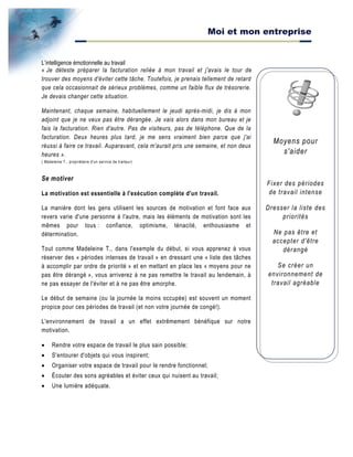 Moi et mon entreprise
Moyens pour
s'aider
Fixer des périodes
de travail intense
Dresser la liste des
priorités
Ne pas être et
accepter d'être
dérangé
Se créer un
environnement de
travail agréable
L’intelligence émotionnelle au travail
« Je déteste préparer la facturation reliée à mon travail et j'avais le tour de
trouver des moyens d'éviter cette tâche. Toutefois, je prenais tellement de retard
que cela occasionnait de sérieux problèmes, comme un faible flux de trésorerie.
Je devais changer cette situation.
Maintenant, chaque semaine, habituellement le jeudi après-midi, je dis à mon
adjoint que je ne veux pas être dérangée. Je vais alors dans mon bureau et je
fais la facturation. Rien d'autre. Pas de visiteurs, pas de téléphone. Que de la
facturation. Deux heures plus tard, je me sens vraiment bien parce que j'ai
réussi à faire ce travail. Auparavant, cela m'aurait pris une semaine, et non deux
heures ».
( Madeleine T., propriétaire d'un service de traiteur)
Se motiver
La motivation est essentielle à l'exécution complète d'un travail.
La manière dont les gens utilisent les sources de motivation et font face aux
revers varie d'une personne à l'autre, mais les éléments de motivation sont les
mêmes pour tous : confiance, optimisme, ténacité, enthousiasme et
détermination.
Tout comme Madeleine T., dans l'exemple du début, si vous apprenez à vous
réserver des « périodes intenses de travail » en dressant une « liste des tâches
à accomplir par ordre de priorité » et en mettant en place les « moyens pour ne
pas être dérangé », vous arriverez à ne pas remettre le travail au lendemain, à
ne pas essayer de l'éviter et à ne pas être amorphe.
Le début de semaine (ou la journée la moins occupée) est souvent un moment
propice pour ces périodes de travail (et non votre journée de congé!).
L'environnement de travail a un effet extrêmement bénéfique sur notre
motivation.
• Rendre votre espace de travail le plus sain possible;
• S'entourer d'objets qui vous inspirent;
• Organiser votre espace de travail pour le rendre fonctionnel;
• Écouter des sons agréables et éviter ceux qui nuisent au travail;
• Une lumière adéquate.
 