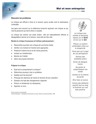 Moi et mon entreprise
La critique tout
comme la discipline
repose sur le QUOI
et non sur le QUI.
Prévoir un endroit
confortable influe sur
la réceptivité.
Faire part qu'il s'agit
de vos perceptions
Donnez des
exemples précis
Éviter de dénigrer
l'autre.
Surveiller le
comportement non
verbal
Laisser-lui la chance
de parler
Être franc et concis
Inclure des éléments
positifs tout au long
et terminer sur une
note positive.
Résoudre les problèmes
La critique est difficile à faire et à recevoir parce qu'elle rend le destinataire
vulnérable.
Les gens sont souvent sur la défensive lorsqu'ils reçoivent une critique ce qui
rend la personne qui doit la faire si inquiète.
La critique est comme une pilule amère : elle est habituellement difficile et
désagréable à donner et à recevoir, mais elle est très utile.
Rendre la critique fructueuse et l'utiliser judicieusement :
• Reconnaître que faire une critique est une forme d'aide;
• Vérifier si le moment et l'endroit sont appropriés;
• Préserver l'estime de soi et de l'autre personne;
• Insister sur l'amélioration;
• Montrer de l'intérêt;
• Gérer ses propres émotions.
Préparer la critique
• Quel est le comportement à critiquer?
• Déterminez pourquoi c'est un problème.
• Quelles sont les lacunes?
• Prévoyez les réactions de l'autre en fonction de son caractère.
• Dressez une liste des changements à apporter.
• Prévoir un échéancier (si nécessaire).
• Apporter un suivi.
Source et lecture recommandée
Hendrie Weisinger, L'Intelligence émotionnelle au travail, Éditions Transcontinentales, 1998
 