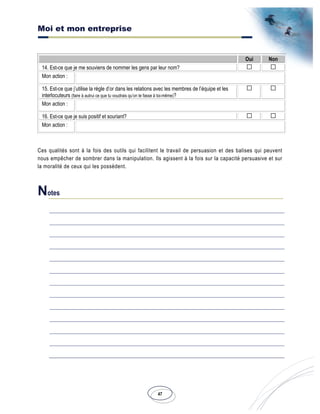 Moi et mon entreprise
47
Oui Non
14. Est-ce que je me souviens de nommer les gens par leur nom?
Mon action :
15. Est-ce que j’utilise la règle d’or dans les relations avec les membres de l’équipe et les
interlocuteurs (faire à autrui ce que tu voudrais qu’on te fasse à toi-même)?
Mon action :
16. Est-ce que je suis positif et souriant?
Mon action :
Ces qualités sont à la fois des outils qui facilitent le travail de persuasion et des balises qui peuvent
nous empêcher de sombrer dans la manipulation. Ils agissent à la fois sur la capacité persuasive et sur
la moralité de ceux qui les possèdent.
Notes
 