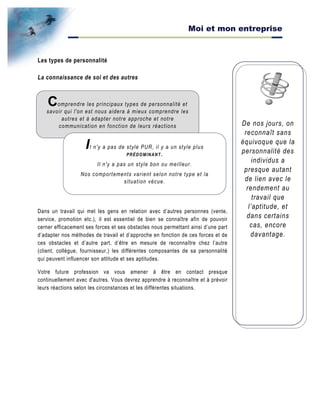 Moi et mon entreprise
De nos jours, on
reconnaît sans
équivoque que la
personnalité des
individus a
presque autant
de lien avec le
rendement au
travail que
l’aptitude, et
dans certains
cas, encore
davantage.
Les types de personnalité
La connaissance de soi et des autres
Dans un travail qui met les gens en relation avec d’autres personnes (vente,
service, promotion etc.), il est essentiel de bien se connaître afin de pouvoir
cerner efficacement ses forces et ses obstacles nous permettant ainsi d’une part
d’adapter nos méthodes de travail et d’approche en fonction de ces forces et de
ces obstacles et d’autre part, d’être en mesure de reconnaître chez l’autre
(client, collègue, fournisseur,) les différentes composantes de sa personnalité
qui peuvent influencer son attitude et ses aptitudes.
Votre future profession va vous amener à être en contact presque
continuellement avec d'autres. Vous devrez apprendre à reconnaître et à prévoir
leurs réactions selon les circonstances et les différentes situations.
Comprendre les principaux types de personnalité et
savoir qui l'on est nous aidera à mieux comprendre les
autres et à adapter notre approche et notre
communication en fonction de leurs réactions
Il n'y a pas de style PUR, il y a un style plus
PRÉDOMINANT.
Il n'y a pas un style bon ou meilleur.
Nos comportements varient selon notre type et la
situation vécue.
 