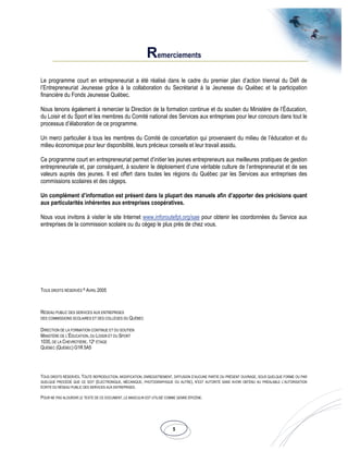 5
Remerciements
Le programme court en entrepreneuriat a été réalisé dans le cadre du premier plan d’action triennal du Défi de
l’Entrepreneuriat Jeunesse grâce à la collaboration du Secrétariat à la Jeunesse du Québec et la participation
financière du Fonds Jeunesse Québec.
Nous tenons également à remercier la Direction de la formation continue et du soutien du Ministère de l’Éducation,
du Loisir et du Sport et les membres du Comité national des Services aux entreprises pour leur concours dans tout le
processus d’élaboration de ce programme.
Un merci particulier à tous les membres du Comité de concertation qui provenaient du milieu de l’éducation et du
milieu économique pour leur disponibilité, leurs précieux conseils et leur travail assidu.
Ce programme court en entrepreneuriat permet d’initier les jeunes entrepreneurs aux meilleures pratiques de gestion
entrepreneuriale et, par conséquent, à soutenir le déploiement d’une véritable culture de l’entrepreneuriat et de ses
valeurs auprès des jeunes. Il est offert dans toutes les régions du Québec par les Services aux entreprises des
commissions scolaires et des cégeps.
Un complément d’information est présent dans la plupart des manuels afin d’apporter des précisions quant
aux particularités inhérentes aux entreprises coopératives.
Nous vous invitons à visiter le site Internet www.inforoutefpt.org/sae pour obtenir les coordonnées du Service aux
entreprises de la commission scolaire ou du cégep le plus près de chez vous.
TOUS DROITS RÉSERVÉS © AVRIL 2005
RÉSEAU PUBLIC DES SERVICES AUX ENTREPRISES
DES COMMISSIONS SCOLAIRES ET DES COLLÈGES DU QUÉBEC
DIRECTION DE LA FORMATION CONTINUE ET DU SOUTIEN
MINISTÈRE DE L’ÉDUCATION, DU LOISIR ET DU SPORT
1035, DE LA CHEVROTIÈRE, 12E
ÉTAGE
QUÉBEC (QUÉBEC) G1R 5A5
TOUS DROITS RÉSERVÉS. TOUTE REPRODUCTION, MODIFICATION, ENREGISTREMENT, DIFFUSION D’AUCUNE PARTIE DU PRÉSENT OUVRAGE, SOUS QUELQUE FORME OU PAR
QUELQUE PROCÉDÉ QUE CE SOIT (ÉLECTRONIQUE, MÉCANIQUE, PHOTOGRAPHIQUE OU AUTRE), N’EST AUTORITÉ SANS AVOIR OBTENU AU PRÉALABLE L’AUTORISATION
ÉCRITE DU RÉSEAU PUBLIC DES SERVICES AUX ENTREPRISES.
POUR NE PAS ALOURDIR LE TEXTE DE CE DOCUMENT, LE MASCULIN EST UTILISÉ COMME GENRE ÉPICÈNE.
 