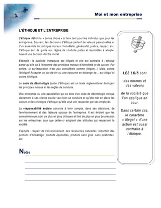 Moi et mon entreprise
LES LOIS sont
des normes et
des valeurs
de la société que
l'on applique en
cour.
Dans certain cas,
le caractère
« illégal » d'une
action est aussi
contraire à
l'éthique.
L’ÉTHIQUE ET L’ENTREPRISE
L'éthique définit la « bonne chose » à faire tant pour les individus que pour les
entreprises. Souvent, les décisions d'éthique partent de valeurs personnelles et
d'un ensemble de principes moraux. Honnêteté, générosité, justice, respect, etc.
L'éthique sert de guide aux règles de conduite justes et équitables à adopter
devant une décision d'ordre moral.
Exemple : la publicité trompeuse est illégale et elle est contraire à l'éthique
parce qu'elle va à l'encontre des principes moraux d'honnêteté et de justice. Par
contre, la surfacturation n'est pas considérée comme illégale…! Mais, contre
l'éthique! Accepter un pot-de-vin ou une ristourne en échange de… est illégal et
contre l'éthique.
Le code de déontologie (code d'éthique) est un texte réglementaire énonçant
les principes moraux et les règles de conduite.
Une entreprise ou une association qui se dote d'un code de déontologie indique
clairement à ses clients qu'elle veut bien se conduire et qu'elle met en place les
valeurs et les principes d'éthique qu'elle veut voir respecter par ses employés.
La responsabilité sociale consiste à tenir compte, dans ses décisions, de
l'environnement et des facteurs sociaux de l'entreprise. Il est évident que les
consommateurs sont de plus en plus critiques et font de plus en plus de pression
sur les entreprises pour que celles-ci adoptent des attitudes qui respectent la
société.
Exemple : respect de l'environnement, des ressources naturelles, réduction des
produits d'emballage, produits équitables, produits sans gras, sans pesticides,
etc.
Notes
 