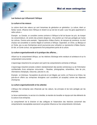 Moi et mon entreprise
Les facteurs qui influencent l’éthique
La culture et les moeurs
La culture réunit des valeurs qui sont transmises de génération en génération. La culture, étant un
facteur social, influence donc l'éthique en dictant ce qui est bon et juste « pour les gens appartenant à
cette culture ».
Exemple : au Canada, on considère comme contraire à l'éthique le fait de fausser les prix, de tromper
les consommateurs, de vendre des produits dangereux. Une position qui n'est pas partagée par toutes
les cultures. Comme autre exemple : l'appropriation d'idées d'autrui, de marques de commerce, du droit
d'auteur est considérée ici comme illégale et contraire à l'éthique. Cependant, en Chine, au Mexique et
en Corée, peu ou pas d'entreprises seront poursuivies pour utilisation ou reproduction d'idées d'autrui.
En fait, en Corée surtout, ces agissements font pratiquement partie de la culture.
La culture organisationnelle et la pratique des affaires…
influent sur le comportement éthique, sur les relations d'échange entre vendeurs et acheteurs et sur le
comportement concurrentiel.
L'espionnage industriel et la corruption sont parmi les comportements contraires à l'éthique.
L'espionnage industriel consiste à obtenir clandestinement des secrets commerciaux ou de l'information
confidentielle d'une entreprise concurrente. - Recettes, photographies, échantillons, liste de prix,
informations d'employés, ristournes, pots-de-vin, etc.
Exemple : en Amérique, l'acceptation de pots-de-vin est illégale; par contre, en France et en Grèce, les
pots-de-vin offerts aux entreprises étrangères sont considérés (et acceptés) comme des dépenses
d'entreprise.
La culture organisationnelle et les attentes
L'éthique d'en entreprise sera influencée par les valeurs, les principes et les buts partagés par les
employés.
La tenue vestimentaire, le service à la clientèle, la manière de travailler en équipe sont des éléments de
la culture d'une entreprise.
Le comportement de la direction et des collègues et l'observation des réactions concernant des
comportements inacceptables exerceront une grande influence sur les comportements individuels.
 