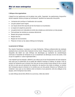 Moi et mon entreprise
57
L'éthique et les organisations
L'objectif de tout gestionnaire est de générer des profits. Cependant, les gestionnaires d'aujourd'hui
doivent respecter certains principes qui contribueront `équilibrer les ressources et les profits
• L'entreprise doit contribuer à l'amélioration de la société;
• Les gens passent avant l'argent;
• Les risques doivent être assumés par les fournisseurs ou le producteur;
• Le respect et la dignité du personnel;
• Les gestionnaires sont redevables de rendre des comptes aux actionnaires ou à des groupes;
• Faire participer les membres au processus décisionnel;
• Respect des groupes minoritaires;
• Respect des lois;
• Respect de l'environnement;
• Préserver et miser sur les valeurs d'éthique de l'entreprise.
Le personnel et l'éthique
Peu importe l'importance, la grosseur ou le type d'entreprise, l'éthique professionnelle des employés
représente leurs convictions dans l'exécution de leur travail. Chaque entreprise a ses priorités à partir
desquelles elle établit son code d'éthique (de déontologie) qui représente les caractéristiques
communes à l'ensemble de l'entreprise et qui la caractérisent (la démarque) vis-à-vis les autres. C'est
ce que l'on appelle la « culture organisationnelle ».
Il est impératif que les employés adhèrent à ces valeurs pour le bon fonctionnement de toute entreprise
mais aussi pour la préservation de la qualité des relations humaines à l'intérieur du groupe. C'est au
moment de l'embauche que la direction doit faire part de ses priorités d'ordre éthique et de sa volonté
de faire en sorte que son personnel les comprenne, les assume et les mette en pratique. La manière
dont l'entreprise assure la direction et le contrôle aura une très grande influence sur l'efficacité et le
rendement, mais aussi sur les relations entre la direction et son personnel, entre les collègues et les
équipes, entre l'entreprise et ses clients.
Le code d'éthique devrait être affiché à la vue de tous, même des clients!
 