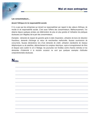 Moi et mon entreprise
Les consommateurs…
devant l'éthique et à la responsabilité sociale
Il n'y a pas que les entreprises qui doivent se responsabiliser par rapport à des valeurs d'éthique, de
morale et de responsabilité sociale. C'est aussi l'affaire des consommateurs. Malheureusement, l'on
observe depuis quelques années une détérioration de plus en plus grande et l'utilisation de pratiques
douteuses (voir illégales) de la part des consommateurs.
Exemples : demande de respect de garantie après la date d’expiration, utilisation de bons de réduction
frauduleux, demande d'échange ou retour de marchandise malhonnête, fausses soumissions de
concurrents, fausses déclarations lors d'une demande de crédit, utilisation clandestine de réseaux
téléphoniques ou de satellites, débranchement du compteur électrique, copie et enregistrement de films
et disques sans oublier le vol à l'étalage, les poursuites non fondées contre d'autres individus et les
demandes d'indemnité à la moindre occasion ne sont que quelques exemples d'attitudes
comportementales douteuses.
Notes
 