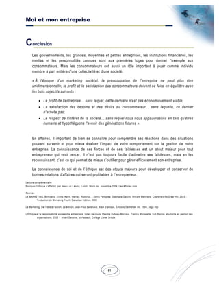 Moi et mon entreprise
61
Conclusion
Les gouvernements, les grandes, moyennes et petites entreprises, les institutions financières, les
médias et les personnalités connues sont aux premières loges pour donner l'exemple aux
consommateurs. Mais les consommateurs ont aussi un rôle important à jouer comme individu
membre à part entière d'une collectivité et d'une société.
« À l'époque d'un marketing sociétal, la préoccupation de l'entreprise ne peut plus être
unidimensionnelle; le profit et la satisfaction des consommateurs doivent se faire en équilibre avec
les trois objectifs suivants :
• Le profit de l'entreprise… sans lequel, cette dernière n'est pas économiquement viable;
• La satisfaction des besoins et des désirs du consommateur… sans laquelle, ce dernier
n'achète pas;
• Le respect de l'intérêt de la société… sans lequel nous nous appauvrissons en tant qu'êtres
humains et hypothéquons l'avenir des générations futures ».
En affaires, il important de bien se connaître pour comprendre ses réactions dans des situations
pouvant survenir et pour mieux évaluer l’impact de votre comportement sur la gestion de notre
entreprise. La connaissance de ses forces et de ses faiblesses est un atout majeur pour tout
entrepreneur qui veut percer. Il n’est pas toujours facile d’admettre ses faiblesses, mais en les
reconnaissant, c’est ce qui permet de mieux s’outiller pour gérer efficacement son entreprise.
La connaissance de soi et de l’éthique est des atouts majeurs pour développer et conserver de
bonnes relations d’affaires qui seront profitables à l’entrepreneur.
Lecture complémentaire :
Pourquoi l'éthique s'affaiblit, par Jean-Luc Landry, Landry Morin inc, novembre 2004, Les Affaires.com
Sources
LE MARKETING, Berkowitz, Crane, Kerin, Hartley, Rudelius, - Denis Pettigrew, Stéphane Gauvin, William Menvielle, Chenelière/McGraw-Hill, 2003 -
Traduction de Marketing Fourth Canadian Edition, 2000
Le Marketing, De l'idée à l'action, 2e édition, Jean-Paul Sallenave, Alain D'astous, Éditions Vermettes inc. 1994, page 502
L'Éthique et la responsabilité sociale des entreprises, notes de cours, Maxime Dubeau-Marcoux, Francis Morissette, Kim Racine, étudiants en gestion des
organisations, 2003 - Albert Davoine, porfesseur, Collège Lionel Groulx
 