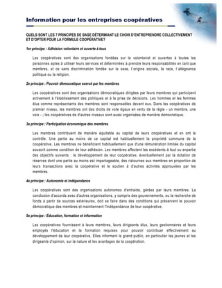 Information pour les entreprises coopératives
QUELS SONT LES 7 PRINCIPES DE BASE DÉTERMIANT LE CHOIX D’ENTREPRENDRE COLLECTIVEMENT
ET D’OPTER POUR LA FORMULE COOPÉRATIVE?
1er principe : Adhésion volontaire et ouverte à tous
Les coopératives sont des organisations fondées sur le volontariat et ouvertes à toutes les
personnes aptes à utiliser leurs services et déterminées à prendre leurs responsabilités en tant que
membres, et ce sans discrimination fondée sur le sexe, l´origine sociale, la race, l´allégeance
politique ou la religion.
2e principe : Pouvoir démocratique exercé par les membres
Les coopératives sont des organisations démocratiques dirigées par leurs membres qui participent
activement à l'établissement des politiques et à la prise de décisions. Les hommes et les femmes
élus comme représentants des membres sont responsables devant eux. Dans les coopératives de
premier niveau, les membres ont des droits de vote égaux en vertu de la règle - un membre, une
voix - ; les coopératives de d'autres niveaux sont aussi organisées de manière démocratique.
3e principe : Participation économique des membres
Les membres contribuent de manière équitable au capital de leurs coopératives et en ont le
contrôle. Une partie au moins de ce capital est habituellement la propriété commune de la
coopérative. Les membres ne bénéficient habituellement que d'une rémunération limitée du capital
souscrit comme condition de leur adhésion. Les membres affectent les excédents à tout ou enpartie
des objectifs suivants : le développement de leur coopérative, éventuellement par la dotation de
réserves dont une partie au moins est impartageable, des ristournes aux membres en proportion de
leurs transactions avec la coopérative et le soutien à d'autres activités approuvées par les
membres.
4e principe : Autonomie et indépendance
Les coopératives sont des organisations autonomes d'entraide, gérées par leurs membres. La
conclusion d'accords avec d'autres organisations, y compris des gouvernements, ou la recherche de
fonds à partir de sources extérieures, doit se faire dans des conditions qui préservent le pouvoir
démocratique des membres et maintiennent l'indépendance de leur coopérative.
5e principe : Éducation, formation et information
Les coopératives fournissent à leurs membres, leurs dirigeants élus, leurs gestionnaires et leurs
employés l'éducation et la formation requises pour pouvoir contribuer effectivement au
développement de leur coopérative. Elles informent le grand public, en particulier les jeunes et les
dirigeants d'opinion, sur la nature et les avantages de la coopération.
 