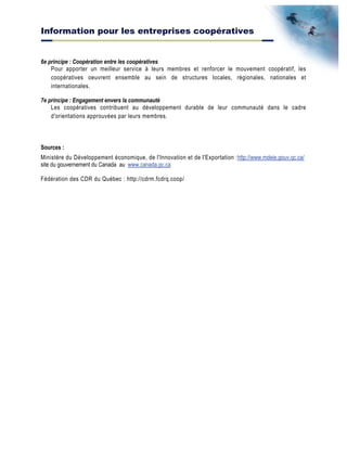Information pour les entreprises coopératives
6e principe : Coopération entre les coopératives
Pour apporter un meilleur service à leurs membres et renforcer le mouvement coopératif, les
coopératives oeuvrent ensemble au sein de structures locales, régionales, nationales et
internationales.
7e principe : Engagement envers la communauté
Les coopératives contribuent au développement durable de leur communauté dans le cadre
d'orientations approuvées par leurs membres.
Sources :
Ministère du Développement économique, de l'Innovation et de l'Exportation :http://www.mdeie.gouv.qc.ca/
site du gouvernement du Canada au www.canada.gc.ca
Fédération des CDR du Québec : http://cdrm.fcdrq.coop/
 