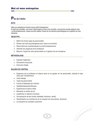 Moi et mon entreprise
9
Plan de l’atelier
BUTS
Gérer son entreprise en fonction de son profil d’entrepreneur.
Au terme de cet atelier, vous aurez d’abord appris à mieux vous connaître, vous pourrez ensuite expliquer votre
« profil entrepreneurial » lequel vous fera réaliser l’impact de vos réactions psychologiques sur la gestion de votre
entreprise.
OBJECTIFS
1. Définir les divers types de personnalité.
2. Évaluer ses traits psychologiques pour mieux se connaître.
3. Reconnaître les caractéristiques du profil entrepreneurial.
4. Identifier les exigences de la profession.
5. Mesurer l’impact de notre personnalité sur la gestion de son entreprise.
MÉTHODOLOGIE
• Exposés magistraux
• Discussions de groupe
• Exercices dirigés
BALISES DE CONTENU
• Exigences de la profession et valeurs dans la vie (garder sa vie personnelle, solitude et rejet
vécus par l’entrepreneur)
• Vision élargie
• Types de personnalité
• Forces et faiblesses de l’individu
• Habiletés/Aptitudes/Attitudes
• Expériences et leçons tirées
• Motivation et estime de soi
• Leadership et relations humaines
• Connaissance de ses limites (habiletés, émotions, santé)
• Sensibilisation au contrôle de soi en situation de crise (stress, émotions)
• La discipline du travailleur autonome
 