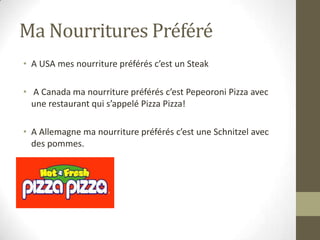 Ma Nourritures Préféré
• A USA mes nourriture préférés c’est un Steak
• A Canada ma nourriture préférés c’est Pepeoroni Pizza avec
une restaurant qui s’appelé Pizza Pizza!
• A Allemagne ma nourriture préférés c’est une Schnitzel avec
des pommes.
 