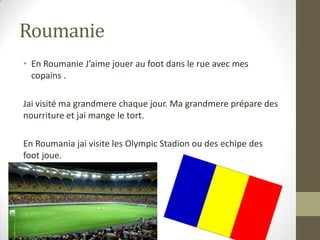 Roumanie
• En Roumanie J’aime jouer au foot dans le rue avec mes
copains .
Jai visité ma grandmere chaque jour. Ma grandmere prépare des
nourriture et jai mange le tort.
En Roumania jai visite les Olympic Stadion ou des echipe des
foot joue.
 