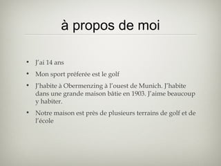 à propos de moi
• J’ai 14 ans
• Mon sport préferée est le golf
• J’habite à Obermenzing à l’ouest de Munich. J’habite
dans une grande maison bâtie en 1903. J’aime beaucoup
y habiter.
• Notre maison est près de plusieurs terrains de golf et de
l’école
 