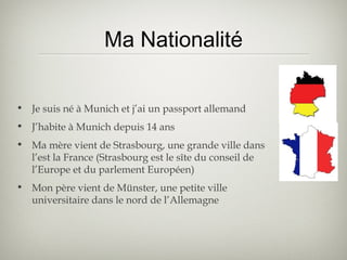 Ma Nationalité
• Je suis né à Munich et j’ai un passport allemand
• J’habite à Munich depuis 14 ans
• Ma mère vient de Strasbourg, une grande ville dans
l’est la France (Strasbourg est le sîte du conseil de
l’Europe et du parlement Européen)
• Mon père vient de Münster, une petite ville
universitaire dans le nord de l’Allemagne
 