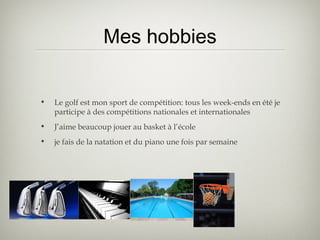 Mes hobbies
• Le golf est mon sport de compétition: tous les week-ends en été je
participe à des compétitions nationales et internationales
• J’aime beaucoup jouer au basket à l’école
• je fais de la natation et du piano une fois par semaine
 