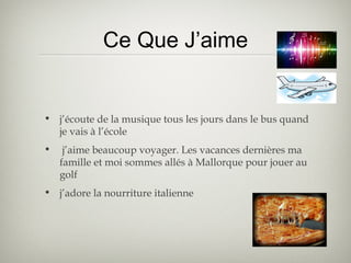 Ce Que J’aime
• j’écoute de la musique tous les jours dans le bus quand
je vais à l’école
• j’aime beaucoup voyager. Les vacances dernières ma
famille et moi sommes allés à Mallorque pour jouer au
golf
• j’adore la nourriture italienne
 