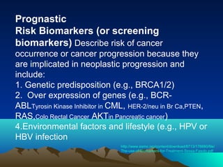 Prognastic
Risk Biomarkers (or screening
biomarkers) Describe risk of cancer
occurrence or cancer progression because they
are implicated in neoplastic progression and
include:
1. Genetic predisposition (e.g., BRCA1/2)
2. Over expression of genes (e.g., BCRABLTyrosin Kinase Inhibitor in CML, HER-2/neu in Br Ca,PTEN,
RAS,Colo Rectal Cancer AKTin Pancreatic cancer)
4.Environmental factors and lifestyle (e.g., HPV or
HBV infection
http://www.esmo.org/content/download/8713/176680/file/
The-use-of-Biomarkers-for-Treatment-Sessa-Fasolo.pdf

 