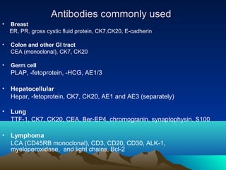 Antibodies commonly used
•

Breast
ER, PR, gross cystic ﬂuid protein, CK7,CK20, E-cadherin

•

Colon and other GI tract
CEA (monoclonal), CK7, CK20

•

Germ cell

PLAP, -fetoprotein, -HCG, AE1/3
• Hepatocellular
Hepar, -fetoprotein, CK7, CK20, AE1 and AE3 (separately)
• Lung
TTF-1, CK7, CK20, CEA, Ber-EP4, chromogranin, synaptophysin, S100
• Lymphoma
LCA (CD45RB monoclonal), CD3, CD20, CD30, ALK-1,
myeloperoxidase, and light chains, Bcl-2

 