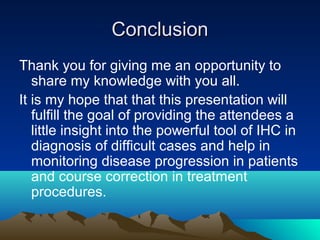 Conclusion
Thank you for giving me an opportunity to
share my knowledge with you all.
It is my hope that that this presentation will
fulfill the goal of providing the attendees a
little insight into the powerful tool of IHC in
diagnosis of difficult cases and help in
monitoring disease progression in patients
and course correction in treatment
procedures.

 