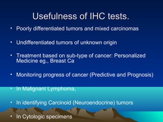 Usefulness of IHC tests.
• Poorly differentiated tumors and mixed carcinomas
• Undifferentiated tumors of unknown origin
• Treatment based on sub-type of cancer: Personalized
Medicine eg., Breast Ca
• Monitoring progress of cancer (Predictive and Prognosis)
• In Malignant Lymphoma,
• In identifying Carcinoid (Neuroendocrine) tumors
• In Cytologic specimens

 