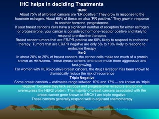 IHC helps in deciding Treatments
ER/PR

About 75% of all breast cancers are “ER positive.” They grow in response to the
hormone estrogen. About 65% of these are also “PR positive.” They grow in response
to another hormone, progesterone.
If your breast cancer’s cells have a significant number of receptors for either estrogen
or progesterone, your cancer is considered hormone-receptor positive and likely to
respond to endocrine therapies
Breast cancer tumors that are ER/PR-positive are 60% likely to respond to endocrine
therapy. Tumors that are ER/PR negative are only 5% to 10% likely to respond to
endocrine therapy
Her2
In about 20% to 25% of breast cancers, the cancer cells make too much of a protein
known as HER2/neu. These breast cancers tend to be much more aggressive and
fast-growing.
For women with HER2-positive breast cancers, the drug Herceptin has been shown to
dramatically reduce the risk of recurrence
Triple Negative
Some breast cancers -- estimates range between 10% and 17% -- are known as “triple
negative” because they lack estrogen and progesterone receptors and do not
overexpress the HER2 protein. The majority of breast cancers associated with the
breast cancer gene known as BRCA1 are triple negative.
These cancers generally respond well to adjuvant chemotherapy
http://www.webmd.com/breast-cancer/breast-cancer-types-er-positive-her2-positive

 