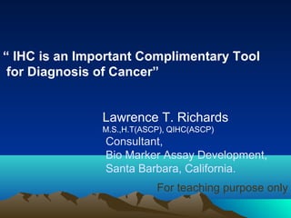 “ IHC is an Important Complimentary Tool
for Diagnosis of Cancer”
Lawrence T. Richards
M.S.,H.T(ASCP), QIHC(ASCP)

Consultant,
Bio Marker Assay Development,
Santa Barbara, California.
For teaching purpose only

 