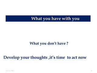 What you have with you



              What you don’t have
              What you don’t have ?


Develop your thoughts ,it’s time to act now

 12/13/2011                                   10
 