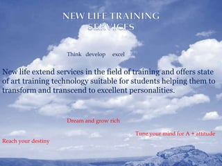 Think develop   excel


New life extend services in the field of training and offers state
of art training technology suitable for students helping them to
transform and transcend to excellent personalities.


                     Dream and grow rich

                                             Tune your mind for A + attitude
Reach your destiny


    12/13/2011                                                           3
 