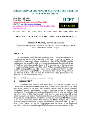 International Journal of Computer Engineering and Technology (IJCET), ISSN 0976-
6367(Print), ISSN 0976 – 6375(Online) Volume 4, Issue 4, July-August (2013), © IAEME
1
MOIM: A NOVEL DESIGN OF CRYPTOGRAPHIC HASH FUNCTION
Mohammad A. AlAhmad
1
, Imad Fakhri Alshaikhli
2
1,2
Department of Computer Science, International Islamic University of Malaysia, 53100
Jalan Gombak Kuala Lumpur, Malaysia
ABSTRACT
A hash function usually has two main components: a compression function or
permutation function and mode of operation. In this paper, we propose a new concrete
novel design of a permutation based hash functions called MOIM. MOIM is based on
concatenating two parallel fast wide pipe constructions as a mode of operation designed
by Nandi and Paul, and presented at Indocrypt 2010 where the size of the internal state
is significantly larger than the size of the output. And the permutations functions used
in MOIM are inspired from the SHA-3 finalist Grøstl hash function which is originally
inspired from Rijndael design (AES). As a consequence there is a very strong confusion
and diffusion in MOIM. Also, we show that MOIM resists all the generic attacks and
Joux attack in two defense security levels.
Keywords: FWP - permutation - concatenation – mixing
1. INTRODUCTION
Cryptographic hash functions have indeed proved to be the workhorses for modern
cryptographic hash functions. Another name given to cryptographic hash functions is “Swiss
knife army” because it can serve many different purposes such as digital signatures,
conventional message authentication to secure passwords storage or forensics data
identification. Cryptographic hash functions take an unfixed size of input and produce a fixed
size of an output. A hash function usually built from two main components: (1) a basic
primitive compression function C and (2) an iterative mode of operation H, where the symbol
HC
denotes the hash function HC
based on the compression function C. Most hash functions
in use today are so-called iterated hash functions, i.e. Merkle-Damgård (MD), based on
iterating a compression function. Examples of iterated hash functions are MD4 [1], MD5 [2],
SHA [3] and RIPEMD-160 [4]. For a cryptographic hash function HC
, if the compression
function C is resistant to the following attacks, then the hash function considered secure:
INTERNATIONAL JOURNAL OF COMPUTER ENGINEERING
& TECHNOLOGY (IJCET)
ISSN 0976 – 6367(Print)
ISSN 0976 – 6375(Online)
Volume 4, Issue 4, July-August (2013), pp. 01-19
© IAEME: www.iaeme.com/ijcet.asp
Journal Impact Factor (2013): 6.1302 (Calculated by GISI)
www.jifactor.com
IJCET
© I A E M E
 