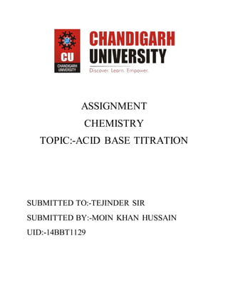 ASSIGNMENT
CHEMISTRY
TOPIC:-ACID BASE TITRATION
SUBMITTED TO:-TEJINDER SIR
SUBMITTED BY:-MOIN KHAN HUSSAIN
UID:-14BBT1129
 