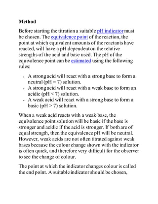 Method
Before starting the titration a suitable pH indicator must
be chosen. The equivalence point of the reaction, the
point at which equivalent amounts of the reactants have
reacted, will have a pH dependenton the relative
strengths of the acid and base used. The pH of the
equivalence point can be estimated using the following
rules:
 A strong acid will react with a strong base to form a
neutral (pH = 7) solution.
 A strong acid will react with a weak base to form an
acidic (pH < 7) solution.
 A weak acid will react with a strong base to form a
basic (pH > 7) solution.
When a weak acid reacts with a weak base, the
equivalence point solution will be basic if the base is
stronger and acidic if the acid is stronger. If both are of
equal strength, then the equivalence pH will be neutral.
However, weak acids are not often titrated against weak
bases because the colourchange shown with the indicator
is often quick, and therefore very difficult for the observer
to see the change of colour.
The point at which the indicatorchanges colouris called
the end point. A suitableindicator should be chosen,
 