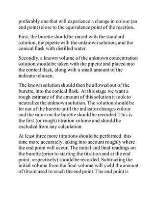 preferably one that will experience a change in colour(an
end point) close to the equivalence point of the reaction.
First, the buretteshouldbe rinsed with the standard
solution, the pipettewith the unknown solution, and the
conical flask with distilled water.
Secondly, a known volume of the unknown concentration
solution should be taken with the pipetteand placed into
the conical flask, along with a small amount of the
indicatorchosen.
The known solution should then be allowed out of the
burette, into the conical flask. At this stage we want a
rough estimate of the amount of this solution it took to
neutralizethe unknown solution. The solution shouldbe
let out of the buretteuntil the indicatorchanges colour
and the value on the buretteshouldbe recorded. This is
the first (or rough) titration volume and should be
excluded from any calculation.
At least three more titrations should be performed, this
time more accurately, taking into account roughly where
the end point will occur. The initial and final readings on
the burette(prior to starting the titration and at the end
point, respectively) should be recorded. Subtractingthe
initial volume from the final volume will yield the amount
of titrant used to reach the end point. The end point is
 