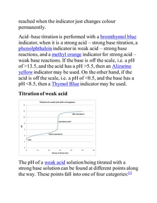 reached when the indicator just changes colour
permanently.
Acid–base titration is performed with a bromthymol blue
indicator, when it is a strong acid – strong base titration, a
phenolphthalein indicatorin weak acid – strong base
reactions, and a methyl orange indicator for strong acid –
weak base reactions. If the base is off the scale, i.e. a pH
of >13.5, and the acid has a pH >5.5, then an Alizarine
yellow indicator may be used. On the other hand, if the
acid is off the scale, i.e. a pH of <0.5, and the base has a
pH <8.5, then a Thymol Blue indicator may be used.
Titrationof weak acid
The pH of a weak acid solution being titrated with a
strong base solution can be found at different points along
the way. These points fall into one of four categories:[2]
 