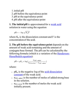 1.initial pH
2.pH before the equivalence point
3.pH at the equivalence point
4.pH after the equivalence point
1. The initial pH is approximated for a weak acid
solution in water using the equation
where Ka is the dissociation constant and F is the
concentrationof the acid.
2. The pH before the equivalencepoint dependson the
amount of weak acid remaining and the amount of
conjugate base formed. The pH can be calculatedby the
following formula (which is a variation of the Henderson-
Hasselbalch equation):
where:
 pKa is the negative log of the acid dissociation
constant of the weak acid.
 nOH- added is the number of moles of added strong base
in the solution.
 nHA initial is the number of moles the weak acid
initially present.
 