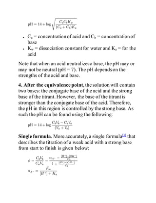  Ca = concentrationof acid and Cb = concentrationof
base
 Kw = dissociation constant for water and Ka = for the
acid
Note that when an acid neutralizesa base, the pH may or
may not be neutral (pH = 7). The pH dependson the
strengths of the acid and base.
4. After the equivalencepoint, the solution will contain
two bases: the conjugate base of the acid and the strong
base of the titrant. However, the base of the titrant is
stronger than the conjugate base of the acid. Therefore,
the pH in this region is controlled by the strong base. As
such the pH can be found using the following:
Single formula. More accurately, a single formula[3]
that
describes the titration of a weak acid with a strong base
from start to finish is given below:
 