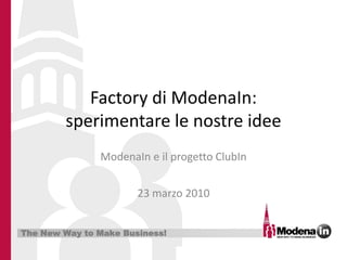 Factory di ModenaIn:
        sperimentare le nostre idee
               ModenaIn e il progetto ClubIn


                       23 marzo 2010


The New Way to Make Business!
 