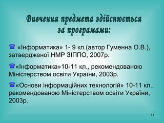 Вивчення предмета здійснюється за програмами: «Інформатика» 1- 9 кл.(автор Гуменна О.В.), затвердженої НМР ЗІППО, 2007р.   «Інформатика»10-11 кл., рекомендованою Міністерством освіти України, 2003р.  «Основи інформаційних технологій» 10-11 кл., рекомендованою Міністерством освіти України, 2003р.   