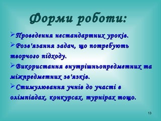 Проведення нестандартних уроків. Розв'язання задач, що потребують творчого підходу. Використання внутрішньопредметних та міжпредметних зв'язків. Стимулювання учнів до участі в олімпіадах, конкурсах, турнірах   тощо. Форми роботи: 