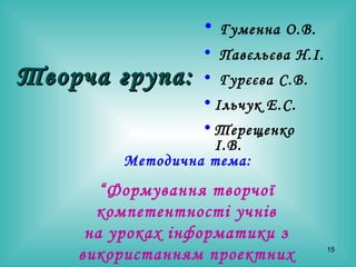 Творча група: Гуменна О.В. Павєльєва Н.І. Гурєєва С.В. Ільчук Е.С. Терещенко І.В. “ Формування творчої компетентності учнів н а уроках інформатики з використанням проектних технологій.” Методична тема: 