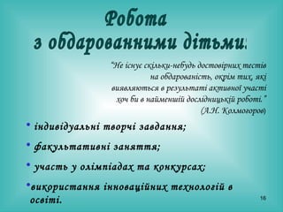 Робота з обдарованними дітьми: “ Не існує скільки-небудь достовірних тестів на обдарованість, окрім тих, які виявляються в результаті активної участі хоч би в найменшій дослідницькій роботі.”  (А.Н. Колмогоров ) індивідуальні творчі завдання; факультативні заняття; участь у олімпіадах та конкурсах; використання інноваційних технологій в освіті. 