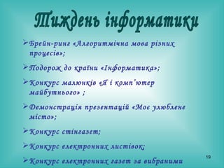 Тиждень інформатики Брейн-ринг «Алгоритмічна мова різних процесів» ; Подорож до країни «Інформатика» ; Конкурс малюнків «Я і комп’ютер майбутнього»  ; Демонстрація презентацій «Моє улюблене місто»; Конкурс стінгазет ; Конкурс електронних листівок; Конкурс електронних газет за вибраними темами ; Демонстрація презентацій за вибраними темами.   