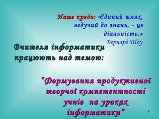 Вчителя інформатики працюють над темою: “ Формування продуктивної творчої   компетентності учнів  на уроках інформатики” Наше кредо:  « Єдиний шлях, ведучий до знань, - це діяльність.» Бернард Шоу   