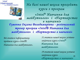 Всі вчителі інформатики пройшли курси «Intel® Навчання для майбутнього».   Гуменна Оксана Володимирівна  -  регіональний тренер програм  « Intel® Навчання для майбутнього »   і  «Партнерство в  навчанні » 31 вчитель нашої школи успішно закінчили курси  « Intel ®  Навчання для майбутнього »   19 вчителів нашої школи успішно   закінчили курси  «Партнерство в  навчанні » На базі нашої школи проходять курси з програм  « Intel ®  Навчання для майбутнього »   і  «Партнерство в  навчанні » 