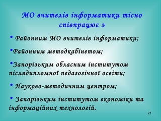 МО вчителів інформатики тісно співпрацює з Районним МО вчителів інформатики; Районним методкабінетом; Запорізьким обласним інститутом післядипломної педагогічної освіти; Науково-методичним центром; Запорізьким інститутом економіки та інформаційних технологій. 
